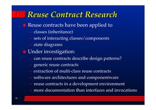 Reuse Contract Research
     Reuse contracts have been applied to
     –– classes (inheritance)
     –– sets of interacting classes/components
     –– state diagrams
     Under investigation:
     ––   can reuse contracts describe design patterns?
     ––   generic reuse contracts
     ––   extraction of multi-class reuse contracts
     ––   software architectures and componentware
     ––   reuse contracts in a development environment
     ––   more documentation than interfaces and invocations
56
 