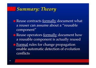 Summary: Theory

     Reuse contracts formally document what
     a reuser can assume about a ““reusable
     component””
     Reuse operators formally document how
     a reusable component is actually reused
     Formal rules for change propagation
     enable automatic detection of evolution
     conflicts
58
 