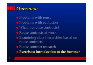 Overview
      Problems with reuse
      Problems with evolution
      What are reuse contracts?
      Reuse contracts at work
      Examining class hierarchies based on
      reuse contracts
      Reuse contract research
      Exercises: introduction to the browser
60
 