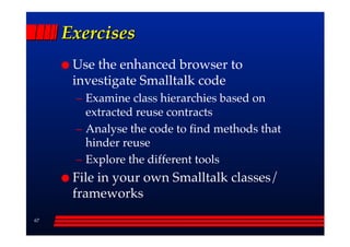 Exercises
      Use the enhanced browser to
      investigate Smalltalk code
      –– Examine class hierarchies based on
         extracted reuse contracts
      –– Analyse the code to find methods that
         hinder reuse
      –– Explore the different tools
      File in your own Smalltalk classes/
      frameworks
67
 