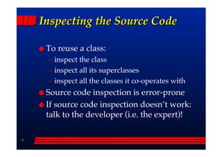 Inspecting the Source Code

     To reuse a class:
     –– inspect the class
     –– inspect all its superclasses
     –– inspect all the classes it co-operates with
     Source code inspection is error-prone
     If source code inspection doesn’’t work:
     talk to the developer (i.e. the expert)!

9
 