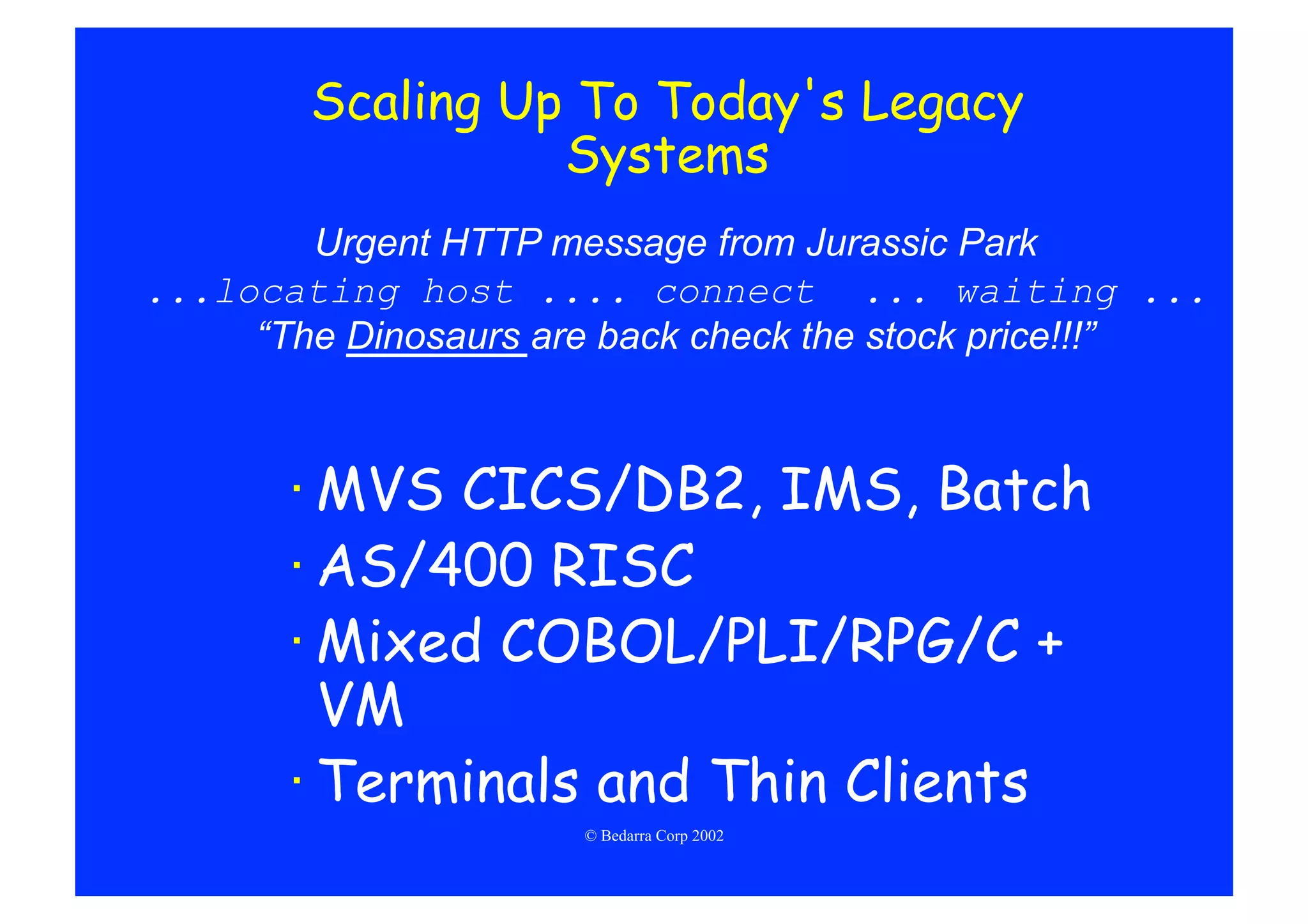 Scaling Up To Today's Legacy
                  Systems
        Urgent HTTP message from Jurassic Park
...locating host .... connect ... waiting ...
     “The Dinosaurs are back check the stock price!!!”



       · MVS CICS/DB2, IMS, Batch
       · AS/400 RISC
       · Mixed COBOL/PLI/RPG/C +
         VM
       · Terminals and Thin Clients
                      © Bedarra Corp 2002
 