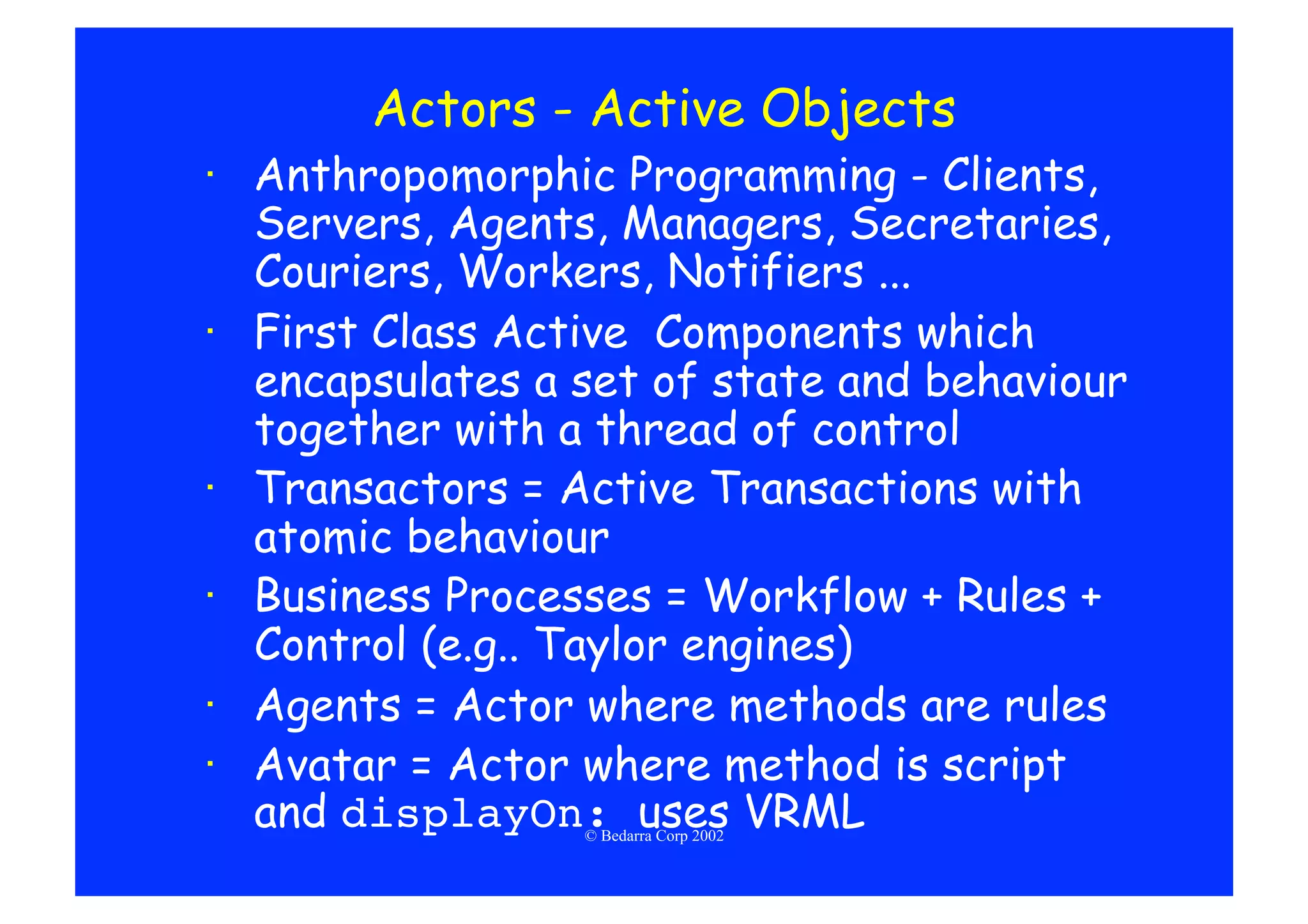 Actors - Active Objects
·  Anthropomorphic Programming - Clients,
   Servers, Agents, Managers, Secretaries,
   Couriers, Workers, Notifiers ...
·  First Class Active Components which
   encapsulates a set of state and behaviour
   together with a thread of control
·  Transactors = Active Transactions with
   atomic behaviour
·  Business Processes = Workflow + Rules +
   Control (e.g.. Taylor engines)
·  Agents = Actor where methods are rules
·  Avatar = Actor where method is script
   and displayOn: uses VRML
                  © Bedarra Corp 2002
 
