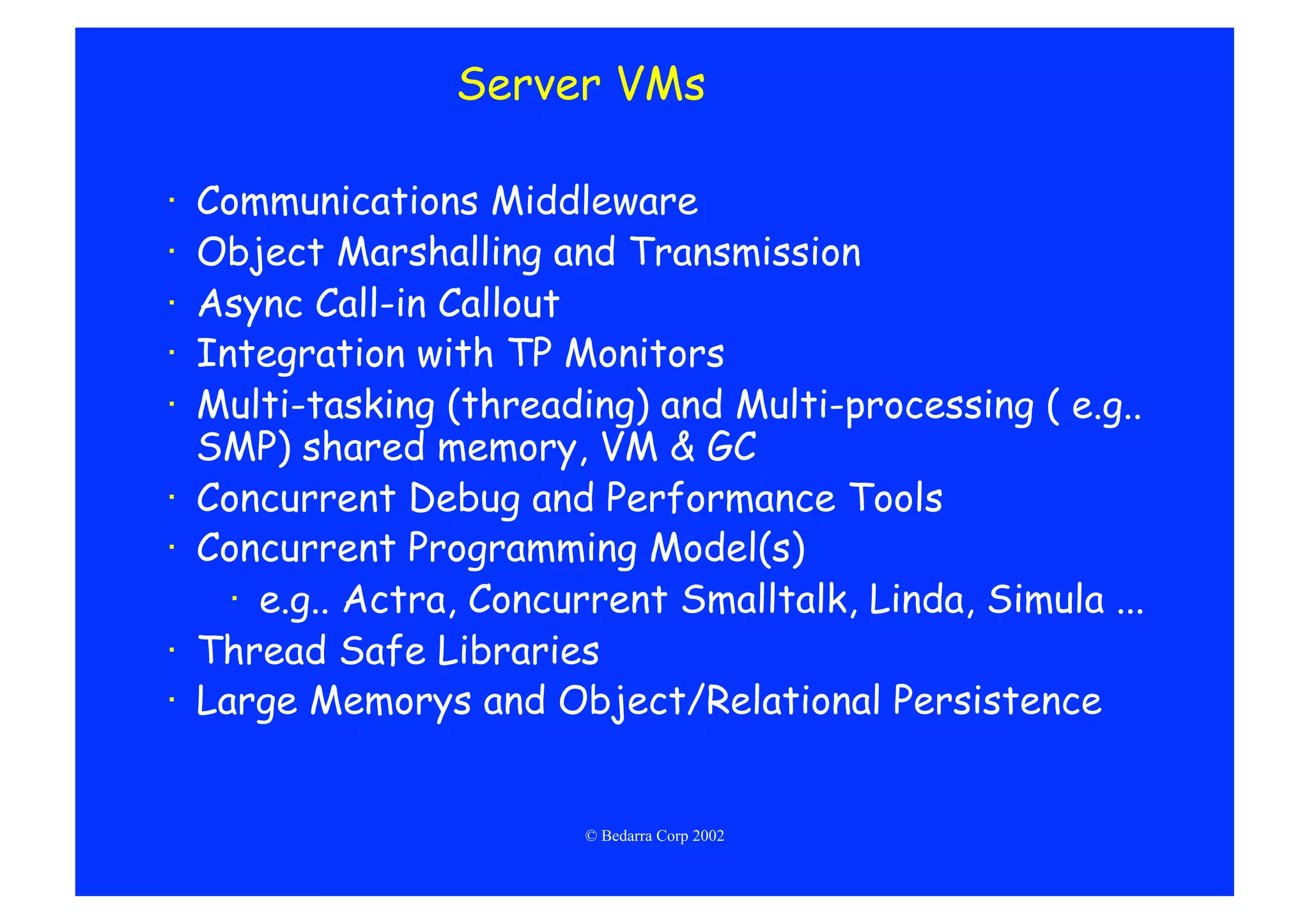 Server VMs

·    Communications Middleware
·    Object Marshalling and Transmission
·    Async Call-in Callout
·    Integration with TP Monitors
·    Multi-tasking (threading) and Multi-processing ( e.g..
     SMP) shared memory, VM & GC
·    Concurrent Debug and Performance Tools
·    Concurrent Programming Model(s)
       ·  e.g.. Actra, Concurrent Smalltalk, Linda, Simula ...
·    Thread Safe Libraries
·    Large Memorys and Object/Relational Persistence


                            © Bedarra Corp 2002
 