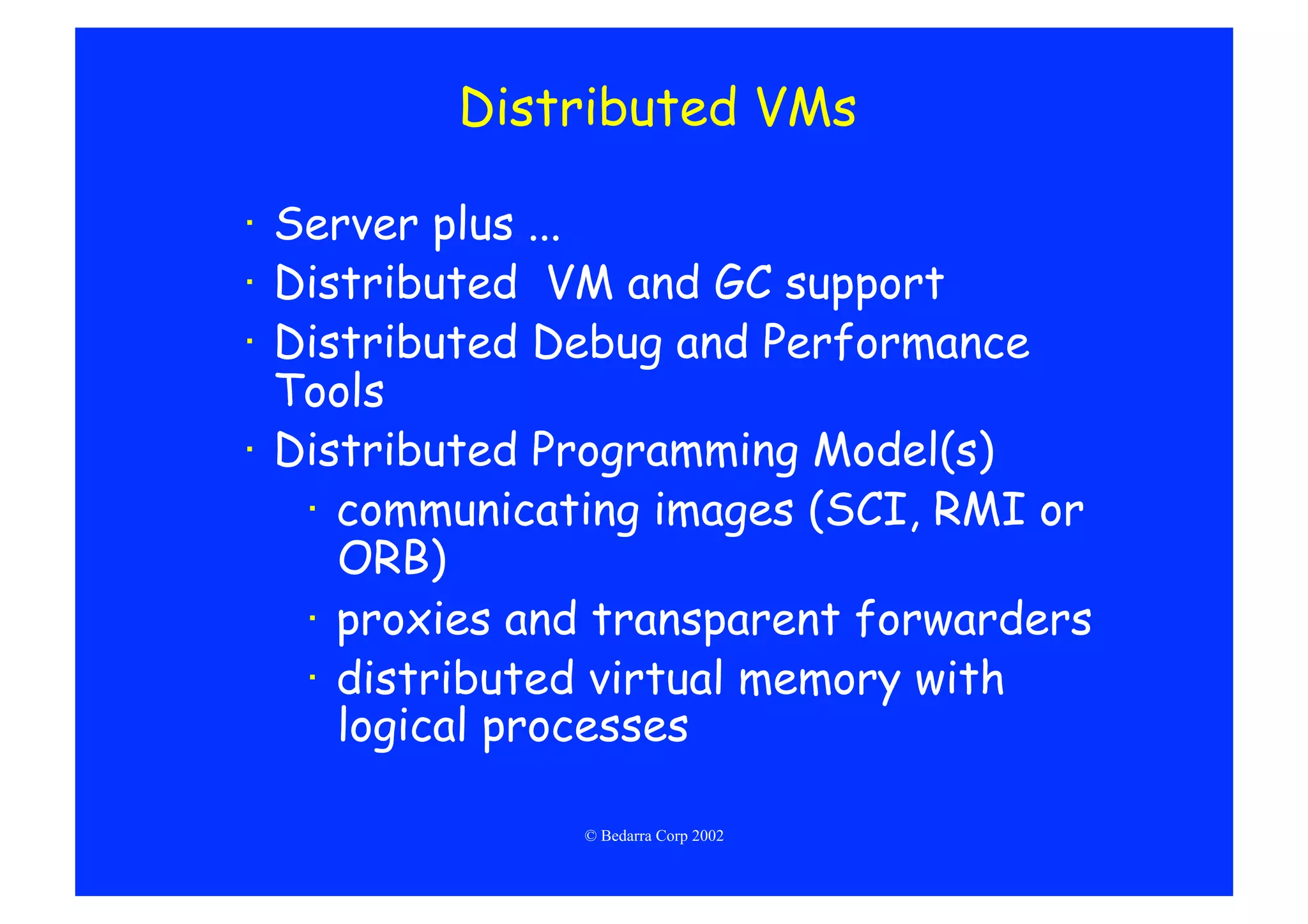 Distributed VMs

·  Server plus ...
·  Distributed VM and GC support
·  Distributed Debug and Performance
   Tools
·  Distributed Programming Model(s)
    ·  communicating images (SCI, RMI or
       ORB)
    ·  proxies and transparent forwarders
    ·  distributed virtual memory with
       logical processes

                © Bedarra Corp 2002
 