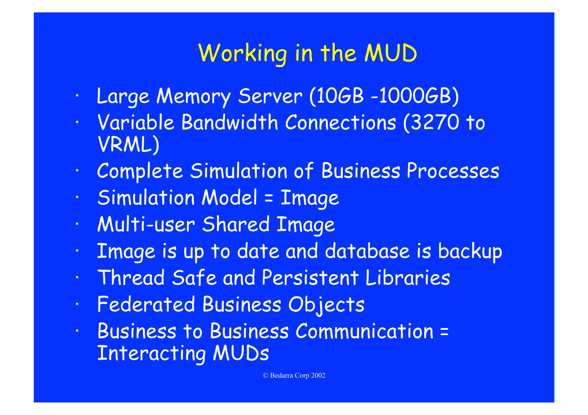 Working in the MUD
·  Large Memory Server (10GB -1000GB)
·  Variable Bandwidth Connections (3270 to
   VRML)
·  Complete Simulation of Business Processes
·  Simulation Model = Image
·  Multi-user Shared Image
·  Image is up to date and database is backup
·  Thread Safe and Persistent Libraries
·  Federated Business Objects
·  Business to Business Communication =
   Interacting MUDs
                   © Bedarra Corp 2002
 