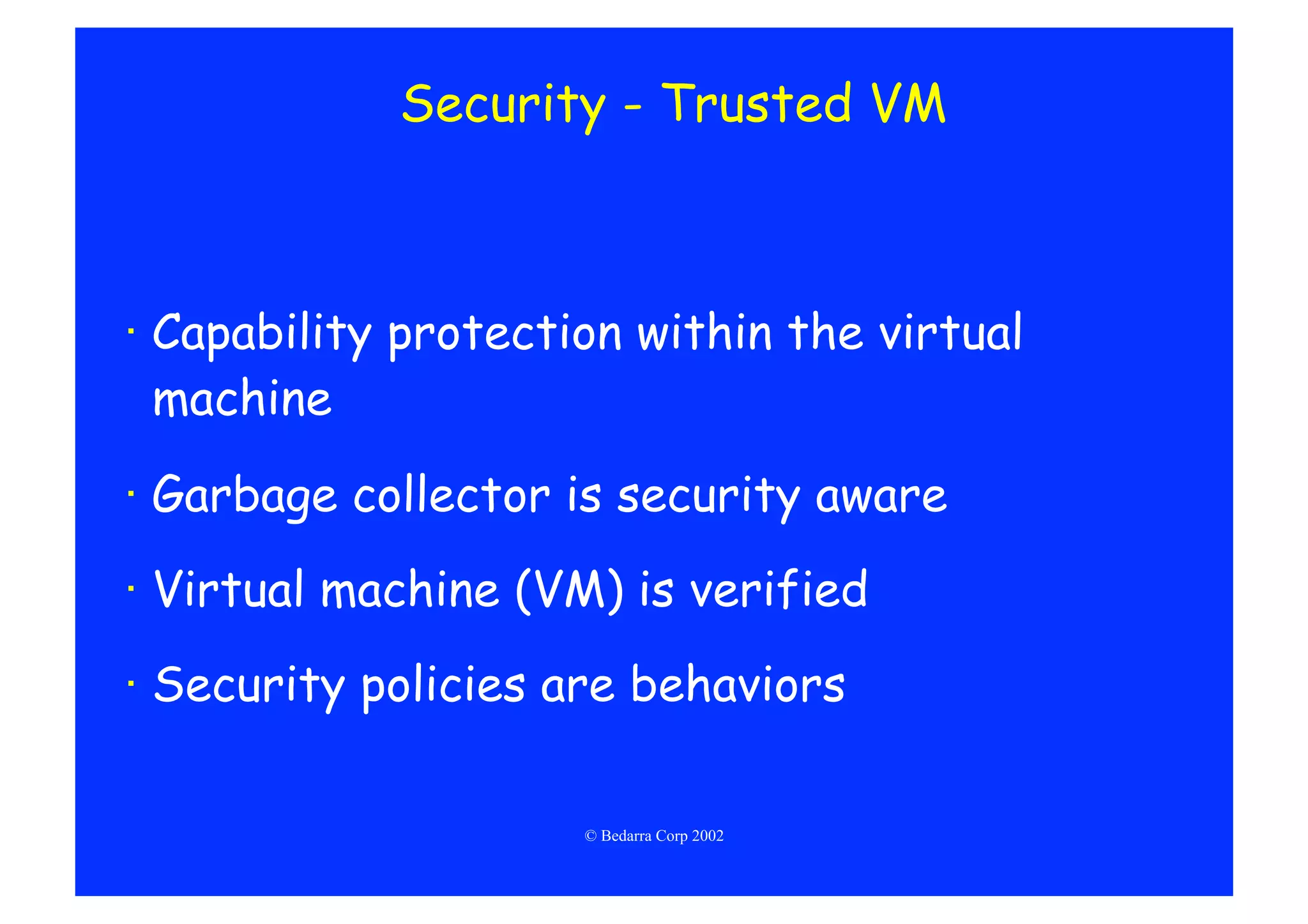 Security - Trusted VM



·  Capability protection within the virtual
   machine

·  Garbage collector is security aware
·  Virtual machine (VM) is verified
·  Security policies are behaviors

                      © Bedarra Corp 2002
 