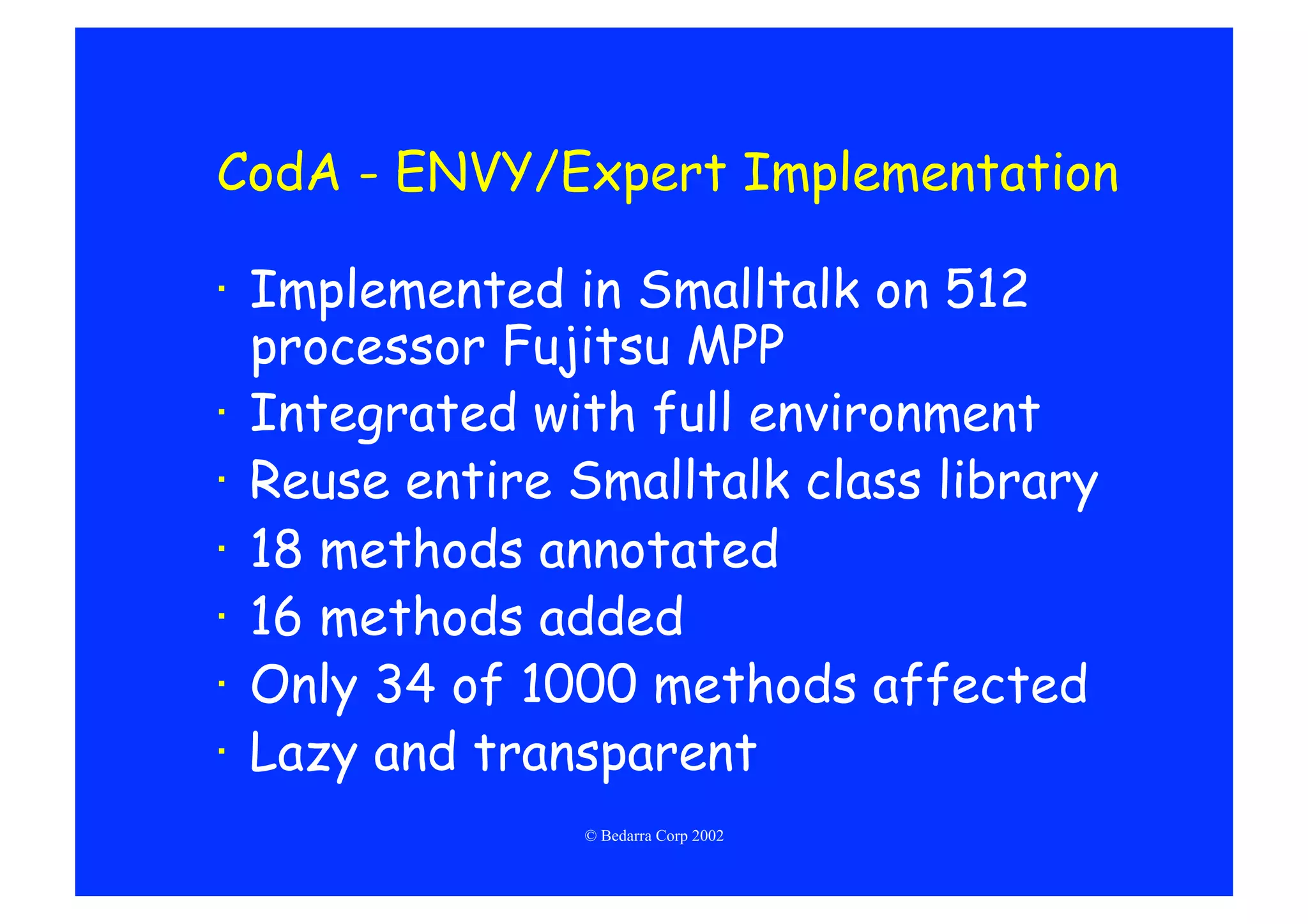 CodA - ENVY/Expert Implementation

·  Implemented in Smalltalk on 512
   processor Fujitsu MPP
·  Integrated with full environment
·  Reuse entire Smalltalk class library
·  18 methods annotated
·  16 methods added
·  Only 34 of 1000 methods affected
·  Lazy and transparent
                © Bedarra Corp 2002
 