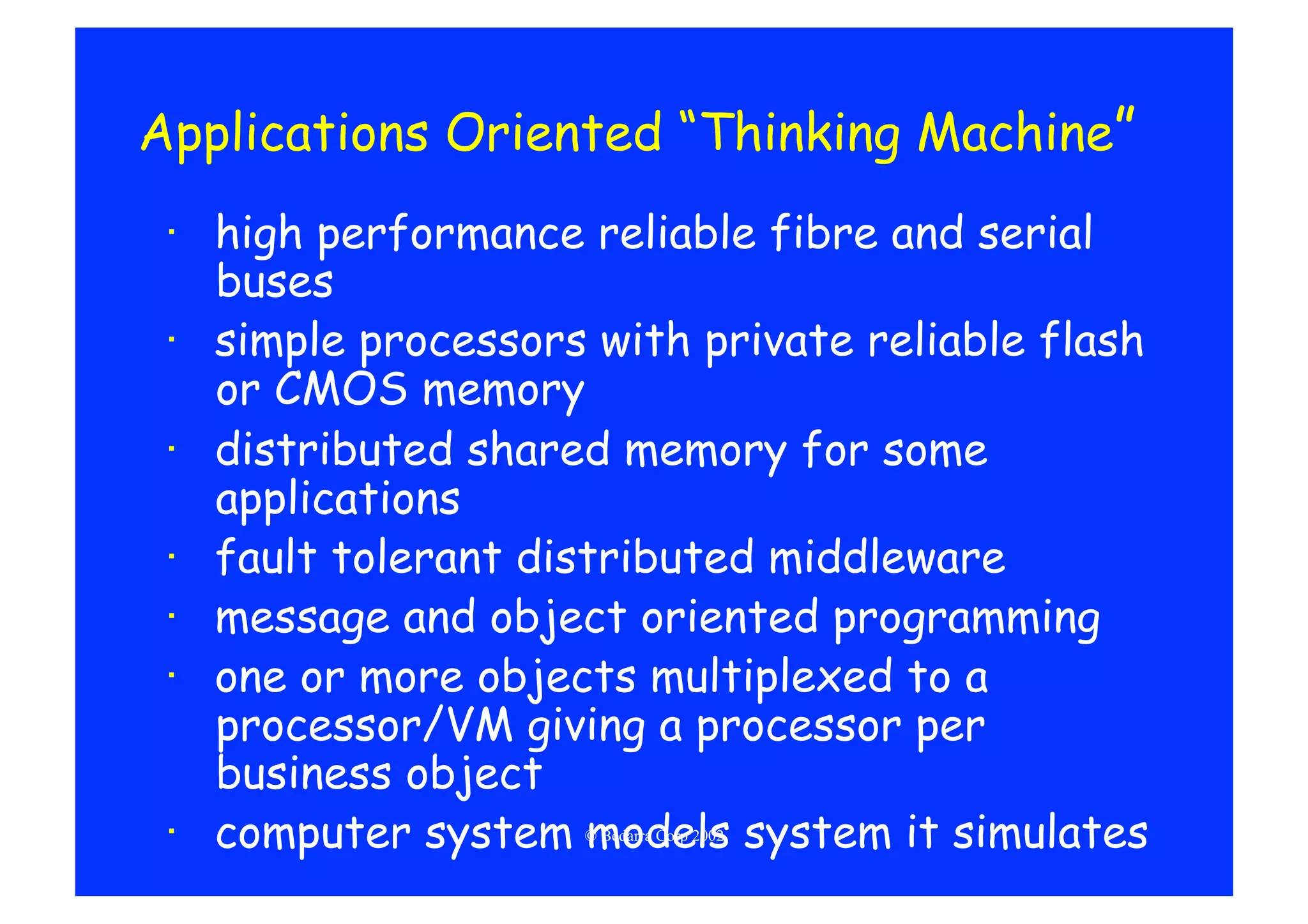 Applications Oriented “Thinking Machine”
 ·  high performance reliable fibre and serial
    buses
 ·  simple processors with private reliable flash
    or CMOS memory
 ·  distributed shared memory for some
    applications
 ·  fault tolerant distributed middleware
 ·  message and object oriented programming
 ·  one or more objects multiplexed to a
    processor/VM giving a processor per
    business object
 ·  computer system models system it simulates
                     © Bedarra Corp 2002
 