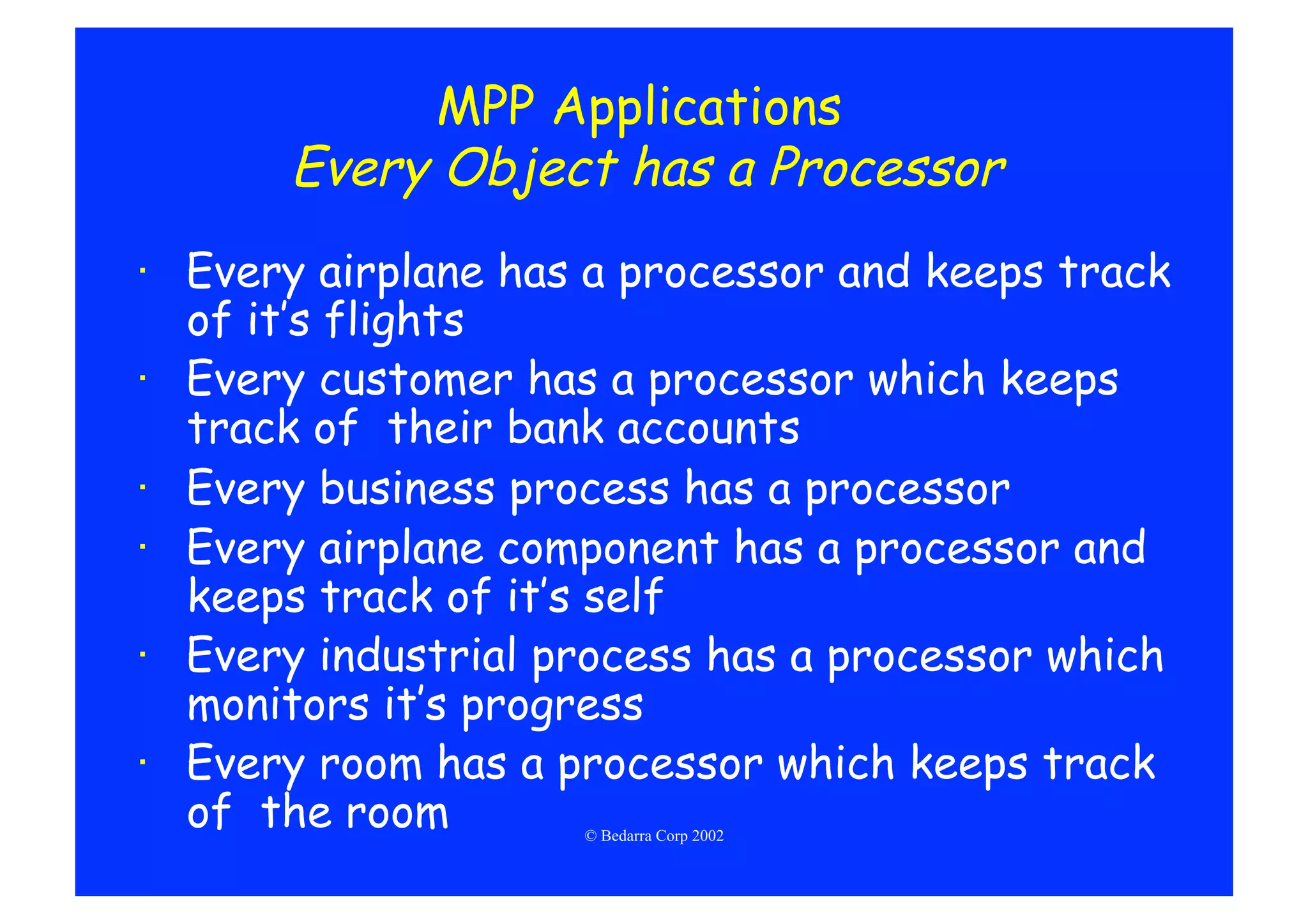 MPP Applications
       Every Object has a Processor
·  Every airplane has a processor and keeps track
   of it’s flights
·  Every customer has a processor which keeps
   track of their bank accounts
·  Every business process has a processor
·  Every airplane component has a processor and
   keeps track of it’s self
·  Every industrial process has a processor which
   monitors it’s progress
·  Every room has a processor which keeps track
   of the room       © Bedarra Corp 2002
 