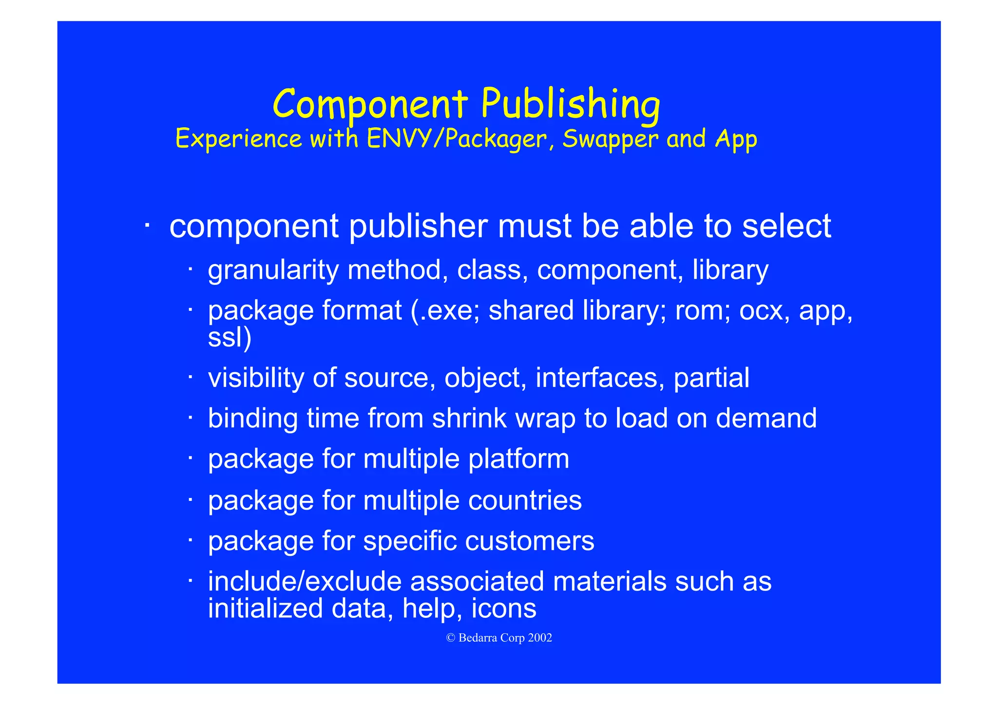 Component Publishing
  Experience with ENVY/Packager, Swapper and App


·  component publisher must be able to select
  ·  granularity method, class, component, library
  ·  package format (.exe; shared library; rom; ocx, app,
     ssl)
  ·  visibility of source, object, interfaces, partial
  ·  binding time from shrink wrap to load on demand
  ·  package for multiple platform
  ·  package for multiple countries
  ·  package for specific customers
  ·  include/exclude associated materials such as
     initialized data, help, icons
                       © Bedarra Corp 2002
 