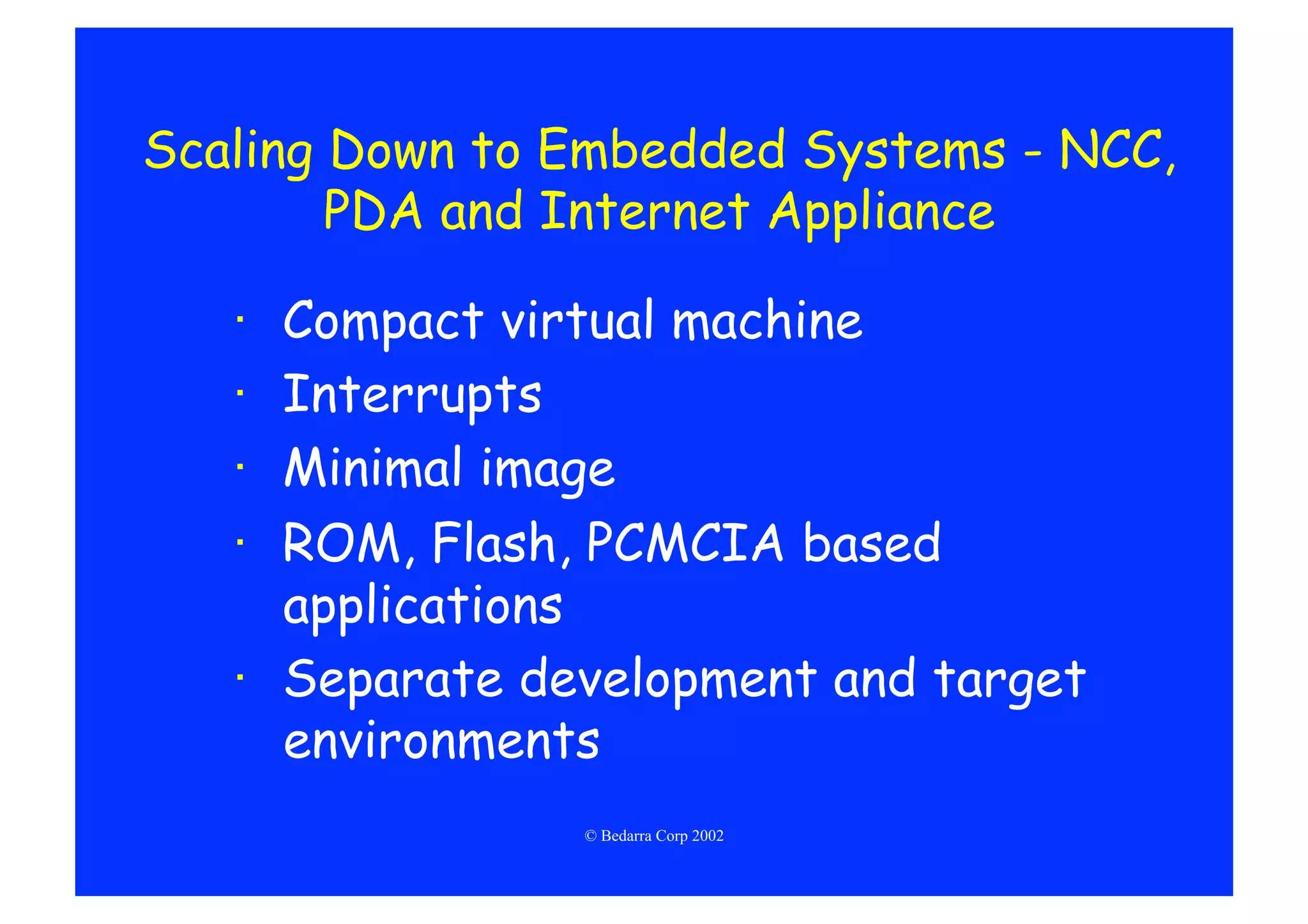 Scaling Down to Embedded Systems - NCC,
        PDA and Internet Appliance

   ·  Compact virtual machine
   ·  Interrupts
   ·  Minimal image
   ·  ROM, Flash, PCMCIA based
      applications
   ·  Separate development and target
      environments
                 © Bedarra Corp 2002
 