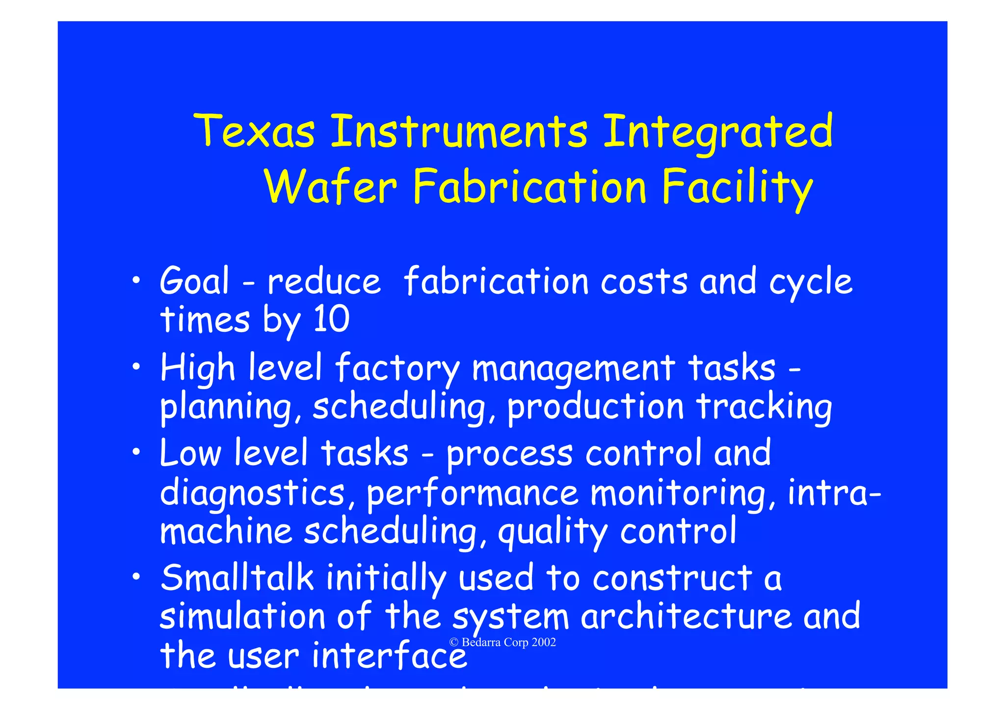 Texas Instruments Integrated
      Wafer Fabrication Facility

•  Goal - reduce fabrication costs and cycle
   times by 10
•  High level factory management tasks -
   planning, scheduling, production tracking
•  Low level tasks - process control and
   diagnostics, performance monitoring, intra-
   machine scheduling, quality control
•  Smalltalk initially used to construct a
   simulation of the system architecture and
   the user interface
                   © Bedarra Corp 2002
 