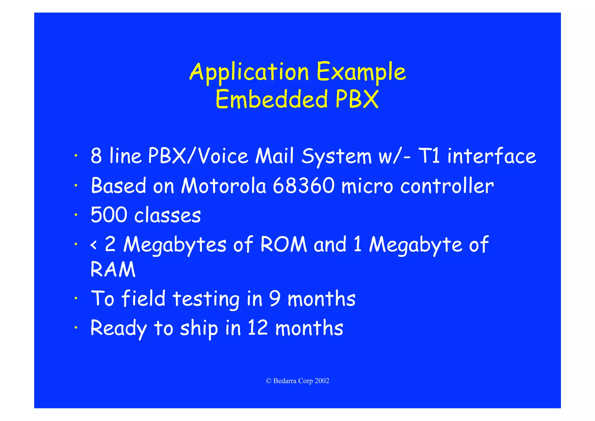 Application Example
             Embedded PBX

·  8 line PBX/Voice Mail System w/- T1 interface
·  Based on Motorola 68360 micro controller
·  500 classes
·  < 2 Megabytes of ROM and 1 Megabyte of
   RAM
·  To field testing in 9 months
·  Ready to ship in 12 months

                    © Bedarra Corp 2002
 