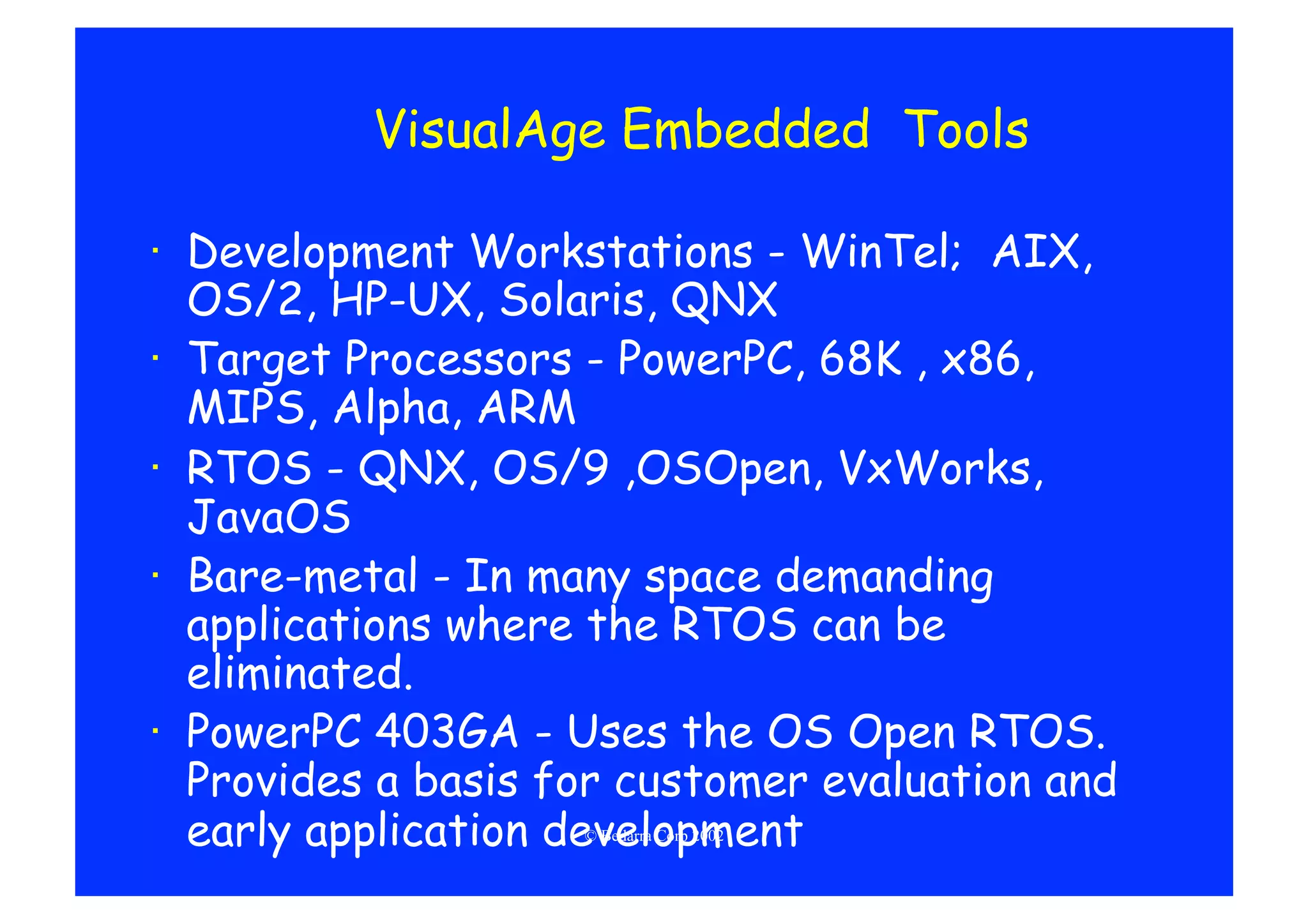 VisualAge Embedded Tools

·  Development Workstations - WinTel; AIX,
   OS/2, HP-UX, Solaris, QNX
·  Target Processors - PowerPC, 68K , x86,
   MIPS, Alpha, ARM
·  RTOS - QNX, OS/9 ,OSOpen, VxWorks,
   JavaOS
·  Bare-metal - In many space demanding
   applications where the RTOS can be
   eliminated.
·  PowerPC 403GA - Uses the OS Open RTOS.
   Provides a basis for customer evaluation and
   early application development
                     © Bedarra Corp 2002
 