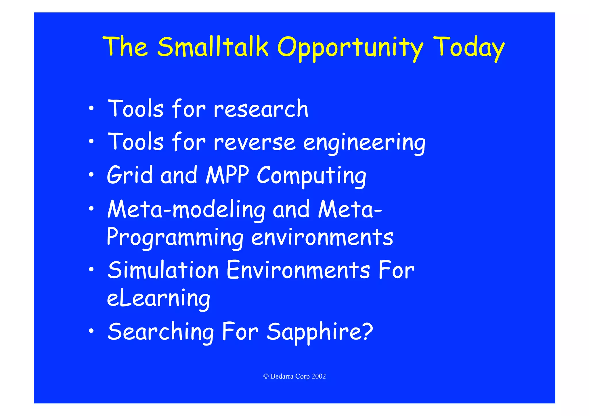 The Smalltalk Opportunity Today

•  Tools for research
•  Tools for reverse engineering
•  Grid and MPP Computing
•  Meta-modeling and Meta-
   Programming environments
•  Simulation Environments For
   eLearning
•  Searching For Sapphire?
                 © Bedarra Corp 2002
 