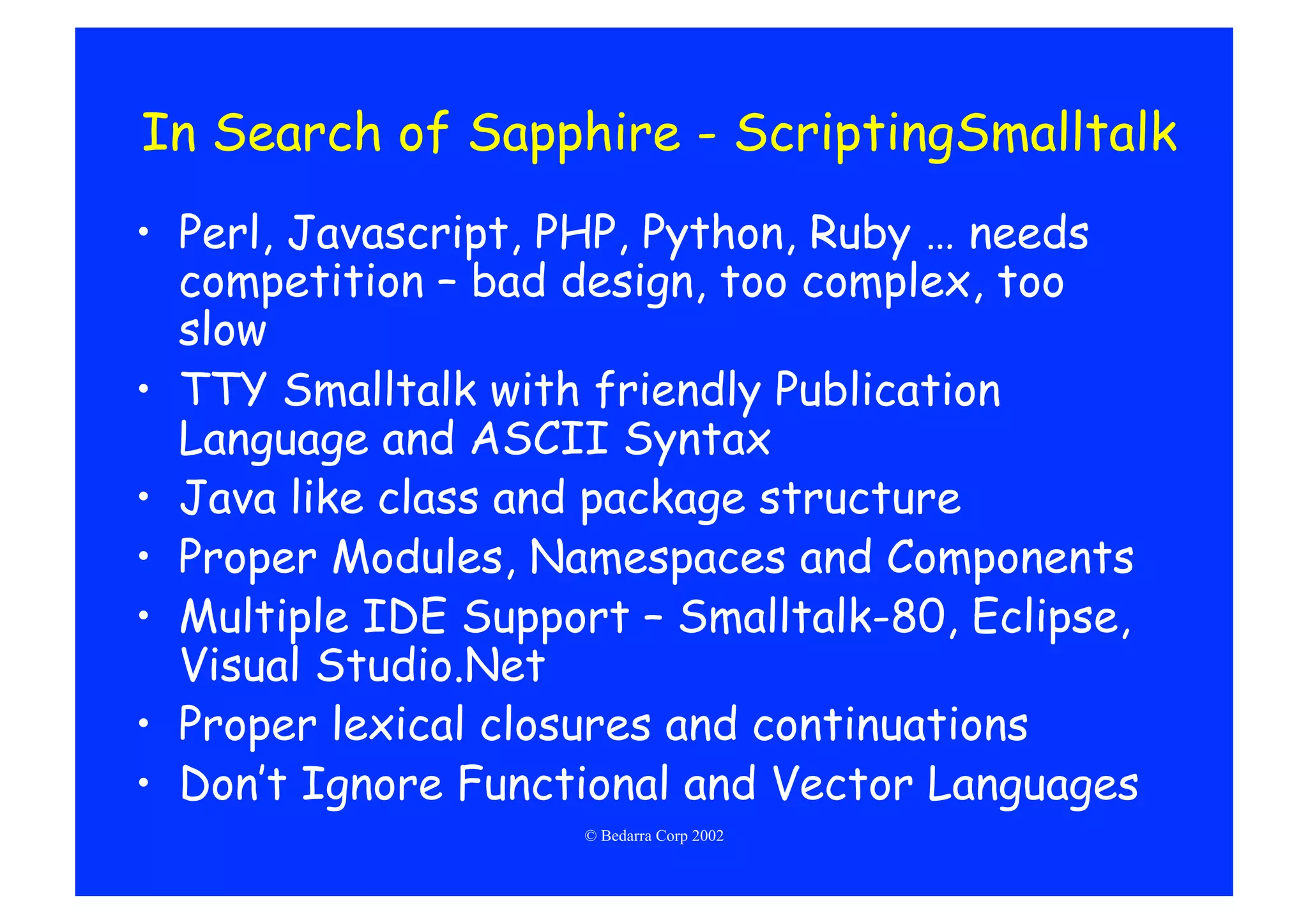 In Search of Sapphire - ScriptingSmalltalk
•  Perl, Javascript, PHP, Python, Ruby … needs
   competition – bad design, too complex, too
   slow
•  TTY Smalltalk with friendly Publication
   Language and ASCII Syntax
•  Java like class and package structure
•  Proper Modules, Namespaces and Components
•  Multiple IDE Support – Smalltalk-80, Eclipse,
   Visual Studio.Net
•  Proper lexical closures and continuations
•  Don’t Ignore Functional and Vector Languages
                     © Bedarra Corp 2002
 