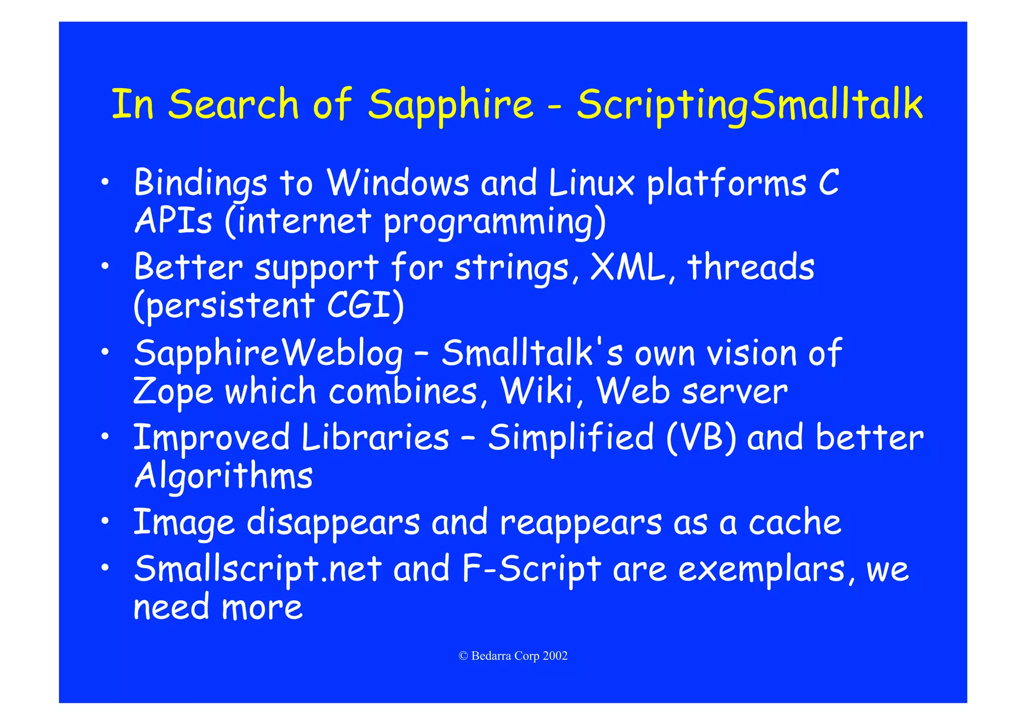 In Search of Sapphire - ScriptingSmalltalk
•  Bindings to Windows and Linux platforms C
   APIs (internet programming)
•  Better support for strings, XML, threads
   (persistent CGI)
•  SapphireWeblog – Smalltalk's own vision of
   Zope which combines, Wiki, Web server
•  Improved Libraries – Simplified (VB) and better
   Algorithms
•  Image disappears and reappears as a cache
•  Smallscript.net and F-Script are exemplars, we
   need more
                     © Bedarra Corp 2002
 