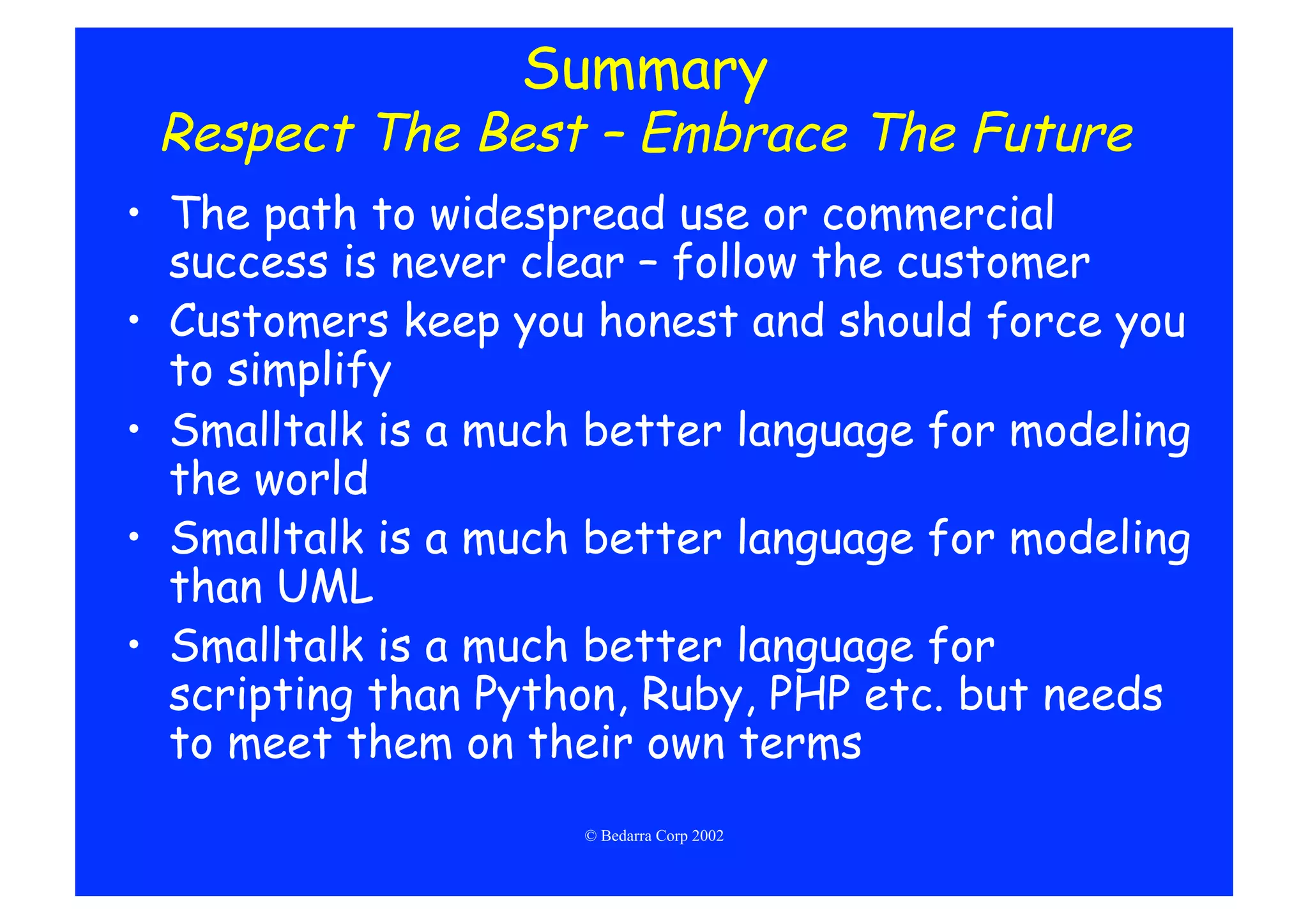 Summary
 Respect The Best – Embrace The Future
•  The path to widespread use or commercial
   success is never clear – follow the customer
•  Customers keep you honest and should force you
   to simplify
•  Smalltalk is a much better language for modeling
   the world
•  Smalltalk is a much better language for modeling
   than UML
•  Smalltalk is a much better language for
   scripting than Python, Ruby, PHP etc. but needs
   to meet them on their own terms
                     © Bedarra Corp 2002
 