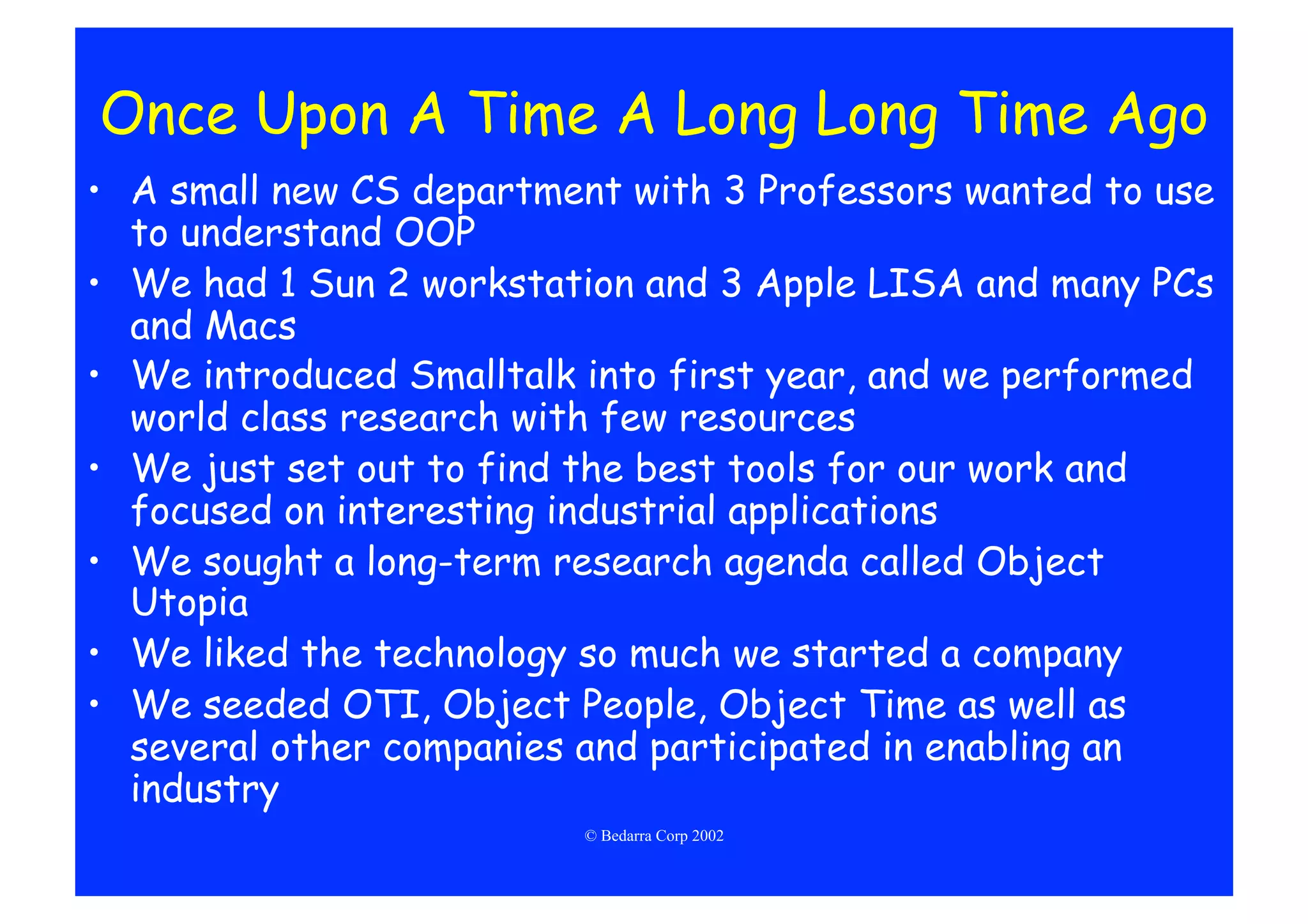 Once Upon A Time A Long Long Time Ago
•  A small new CS department with 3 Professors wanted to use
   to understand OOP
•  We had 1 Sun 2 workstation and 3 Apple LISA and many PCs
   and Macs
•  We introduced Smalltalk into first year, and we performed
   world class research with few resources
•  We just set out to find the best tools for our work and
   focused on interesting industrial applications
•  We sought a long-term research agenda called Object
   Utopia
•  We liked the technology so much we started a company
•  We seeded OTI, Object People, Object Time as well as
   several other companies and participated in enabling an
   industry
                          © Bedarra Corp 2002
 