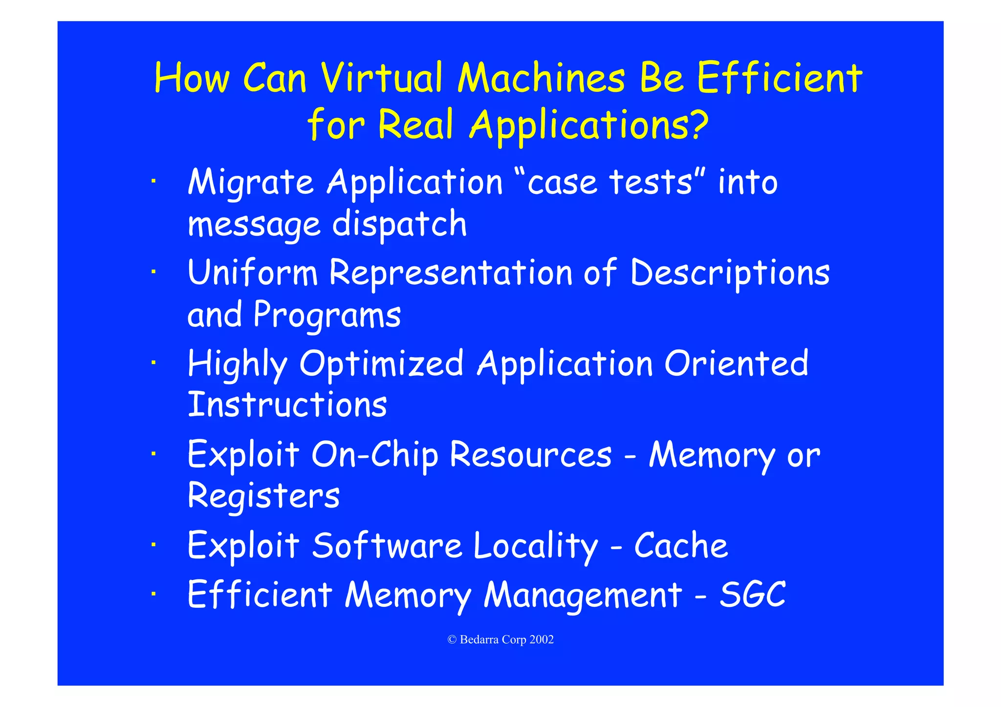 How Can Virtual Machines Be Efficient
       for Real Applications?
·  Migrate Application “case tests” into
   message dispatch
·  Uniform Representation of Descriptions
   and Programs
·  Highly Optimized Application Oriented
   Instructions
·  Exploit On-Chip Resources - Memory or
   Registers
·  Exploit Software Locality - Cache
·  Efficient Memory Management - SGC
                 © Bedarra Corp 2002
 