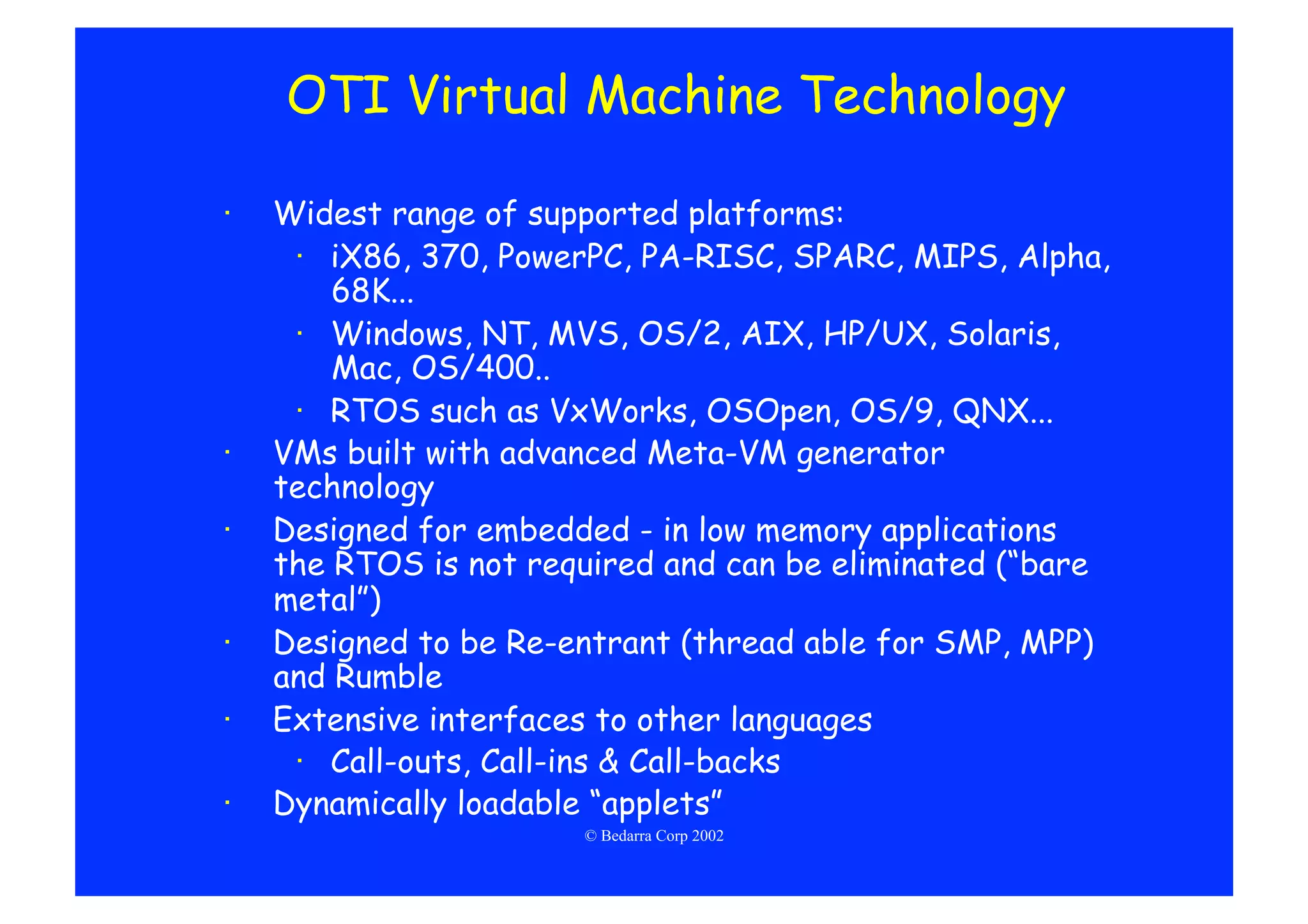OTI Virtual Machine Technology

·    Widest range of supported platforms:
      ·  iX86, 370, PowerPC, PA-RISC, SPARC, MIPS, Alpha,
         68K...
      ·  Windows, NT, MVS, OS/2, AIX, HP/UX, Solaris,
         Mac, OS/400..
      ·  RTOS such as VxWorks, OSOpen, OS/9, QNX...
·    VMs built with advanced Meta-VM generator
     technology
·    Designed for embedded - in low memory applications
     the RTOS is not required and can be eliminated (“bare
     metal”)
·    Designed to be Re-entrant (thread able for SMP, MPP)
     and Rumble
·    Extensive interfaces to other languages
      ·  Call-outs, Call-ins & Call-backs
·    Dynamically loadable “applets”
                        © Bedarra Corp 2002
 