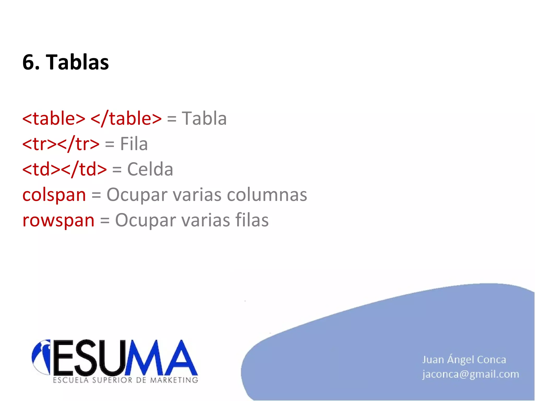 6. Tablas <table> </table>  = Tabla <tr></tr>  = Fila <td></td>  = Celda colspan  = Ocupar varias columnas rowspan  = Ocupar varias filas 