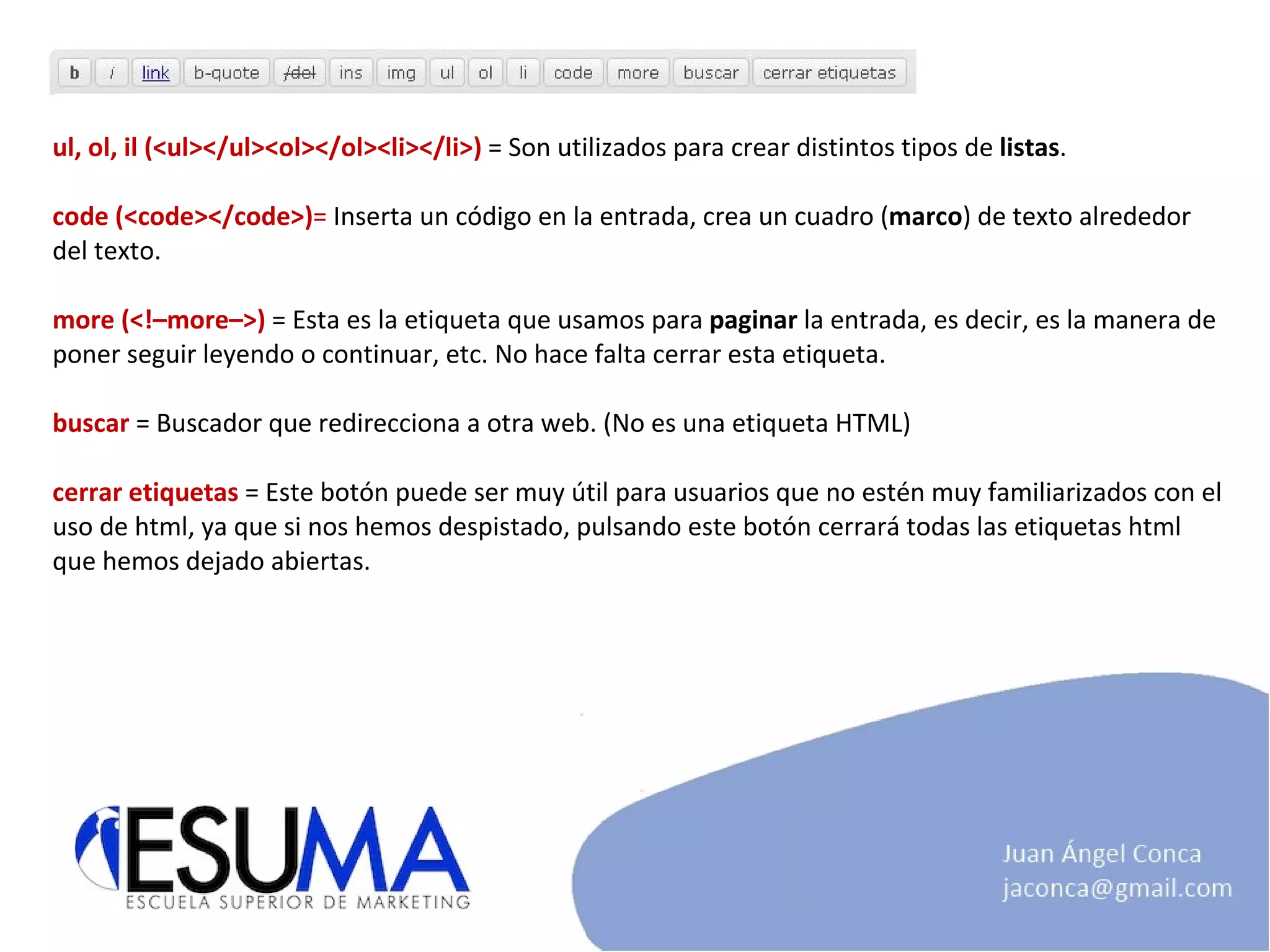ul, ol, il (<ul></ul><ol></ol><li></li>)  = Son utilizados para crear distintos tipos de  listas . code (<code></code>) =  Inserta un código en la entrada, crea un cuadro ( marco ) de texto alrededor del texto. more (<!–more–>)  = Esta es la etiqueta que usamos para  paginar  la entrada, es decir, es la manera de poner seguir leyendo o continuar, etc. No hace falta cerrar esta etiqueta. buscar  = Buscador que redirecciona a otra web. (No es una etiqueta HTML) cerrar etiquetas   = Este botón puede ser muy útil para usuarios que no estén muy familiarizados con el uso de html, ya que si nos hemos despistado, pulsando este botón cerrará todas las etiquetas html que hemos dejado abiertas. 