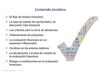 Carlos Mario Morales C 2015©23
 El flujo de fondos financiero
 La tasa de interés de oportunidad y el
descuento inter-temporal
 Los criterios para la toma de decisiones
 Ordenamiento de proyectos
 La evaluación financiera en un
escenario inflacionario
 Cambios en los precios relativos
 La devaluación y la tasa de cambio en
la evaluación financiera
 Riesgo e incertidumbre en la evaluación
financiera
Contenido temático
 