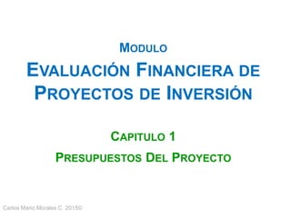 Carlos Mario Morales C 2015©
MODULO
EVALUACIÓN FINANCIERA DE
PROYECTOS DE INVERSIÓN
CAPITULO 1
PRESUPUESTOS DEL PROYECTO
 