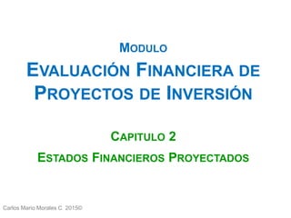 Carlos Mario Morales C 2015©
MODULO
EVALUACIÓN FINANCIERA DE
PROYECTOS DE INVERSIÓN
CAPITULO 2
ESTADOS FINANCIEROS PROYECTADOS
 