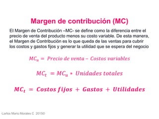 Carlos Mario Morales C 2015©
Margen de contribución (MC)
El Margen de Contribución –MC- se define como la diferencia entre el
precio de venta del producto menos su costo variable. De esta manera,
el Margen de Contribución es lo que queda de las ventas para cubrir
los costos y gastos fijos y generar la utilidad que se espera del negocio
𝑀𝐶 𝑢 = 𝑃𝑟𝑒𝑐𝑖𝑜 𝑑𝑒 𝑣𝑒𝑛𝑡𝑎 – 𝐶𝑜𝑠𝑡𝑜𝑠 𝑣𝑎𝑟𝑖𝑎𝑏𝑙𝑒𝑠
𝑀𝐶𝑡 = 𝑀𝐶 𝑢 ∗ 𝑈𝑛𝑖𝑑𝑎𝑑𝑒𝑠 𝑡𝑜𝑡𝑎𝑙𝑒𝑠
𝑴𝑪 𝒕 = 𝑪𝒐𝒔𝒕𝒐𝒔 𝒇𝒊𝒋𝒐𝒔 + 𝑮𝒂𝒔𝒕𝒐𝒔 + 𝑼𝒕𝒊𝒍𝒊𝒅𝒂𝒅𝒆𝒔
4
 