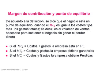 Carlos Mario Morales C 2015©
Margen de contribución y punto de equilibrio
De acuerdo a la definición, se dice que el negocio esta en
punto de equilibrio, cuando el 𝑀𝐶𝑡 es igual a los costos fijos
más los gastos totales; es decir, es el volumen de ventas
necesario para sostener el negocio sin ganar ni perder
dinero
 Si el 𝑀𝐶𝑡 = Costos + gastos la empresa esta en PE
 Si el 𝑀𝐶𝑡 > Costos y gastos la empresa obtiene ganancias
 Si el 𝑀𝐶𝑡 < Costos y Gastos la empresa obtiene Perdidas
6
 