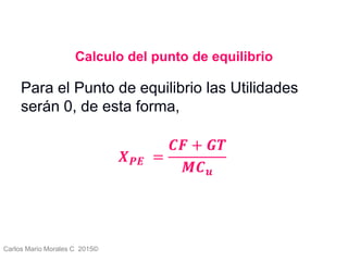 Carlos Mario Morales C 2015©
Calculo del punto de equilibrio
Para el Punto de equilibrio las Utilidades
serán 0, de esta forma,
𝑿 𝑷𝑬 =
𝑪𝑭 + 𝑮𝑻
𝑴𝑪 𝒖
7
 