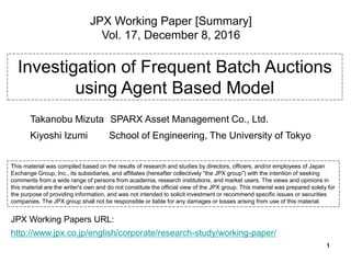 1111
Investigation of Frequent Batch Auctions
using Agent Based Model
Takanobu Mizuta SPARX Asset Management Co., Ltd.
Kiyoshi Izumi School of Engineering, The University of Tokyo
JPX Working Paper [Summary]
Vol. 17, December 8, 2016
This material was compiled based on the results of research and studies by directors, officers, and/or employees of Japan
Exchange Group, Inc., its subsidiaries, and affiliates (hereafter collectively “the JPX group”) with the intention of seeking
comments from a wide range of persons from academia, research institutions, and market users. The views and opinions in
this material are the writer's own and do not constitute the official view of the JPX group. This material was prepared solely for
the purpose of providing information, and was not intended to solicit investment or recommend specific issues or securities
companies. The JPX group shall not be responsible or liable for any damages or losses arising from use of this material.
http://www.jpx.co.jp/english/corporate/research-study/working-paper/
JPX Working Papers URL:
 