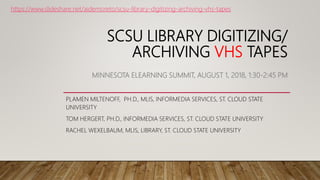 SCSU LIBRARY DIGITIZING/
ARCHIVING VHS TAPES
MINNESOTA ELEARNING SUMMIT, AUGUST 1, 2018, 1:30-2:45 PM
PLAMEN MILTENOFF, PH.D., MLIS, INFORMEDIA SERVICES, ST. CLOUD STATE
UNIVERSITY
TOM HERGERT, PH.D., INFORMEDIA SERVICES, ST. CLOUD STATE UNIVERSITY
RACHEL WEXELBAUM, MLIS, LIBRARY, ST. CLOUD STATE UNIVERSITY
https://www.slideshare.net/aidemoreto/scsu-library-digitizing-archiving-vhs-tapes
 