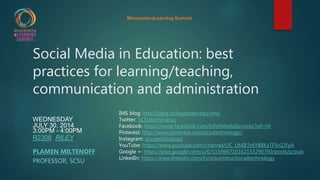 Social Media in Education: best
practices for learning/teaching,
communication and administration
WEDNESDAY
JULY 30, 2014
3:00PM - 4:00PM
R2308 (RILEY)
PLAMEN MILTENOFF
PROFESSOR, SCSU
IMS blog: http://blog.stcloudstate.edu/ims/
Twitter: SCSUtechinstruc
Facebook: https://www.facebook.com/InforMediaServices?ref=hl
Pinterest: http://www.pinterest.com/scsutechnology/
Instagram: scsutechinstruct
YouTube: https://www.youtube.com/channel/UC_UMIE5r6YB8KzTF5nZJFyA
Google +: https://plus.google.com/u/0/115966710162153290760/posts/p/pub
LinkedIn: https://www.linkedin.com/in/scsuinstructionaltechnology
Minnesota eLearning Summit
 