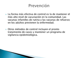    La forma más efectiva de control es la de mantener el
    más alto nivel de vacunación en la comunidad. Las
    vacunas infantiles de rutina y las vacunas de refuerzo
    en los adultos previenen la enfermedad.

   Otros métodos de control incluyen el pronto
    tratamiento de casos y mantener un programa de
    vigilancia epidemiológica.
 