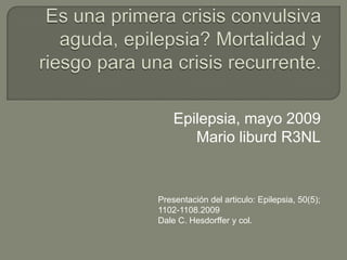 Es una primera crisis convulsiva aguda, epilepsia? Mortalidad y riesgo para una crisis recurrente. Epilepsia, mayo 2009 Mario liburd R3NL Presentación del articulo: Epilepsia, 50(5); 1102-1108.2009 Dale C. Hesdorffer y col. 