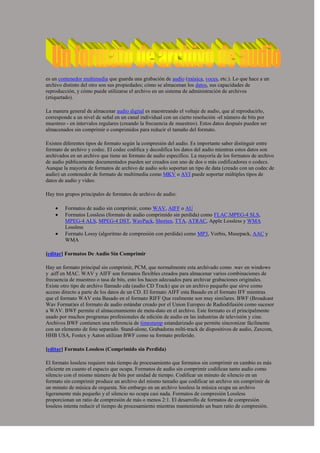 es un contenedor multimedia que guarda una grabación de audio (música, voces, etc.). Lo que hace a un archivo distinto del otro son sus propiedades; cómo se almacenan los datos, sus capacidades de reproducción, y cómo puede utilizarse el archivo en un sistema de administración de archivos (etiquetado).<br />La manera general de almacenar audio digital es maestreando el voltaje de audio, que al reproducirlo, corresponde a un nivel de señal en un canal individual con un cierto resolución -el número de bits por muestreo - en intervalos regulares (creando la frecuencia de muestreo). Estos datos después pueden ser almacenados sin comprimir o comprimidos para reducir el tamaño del formato.<br />Existen diferentes tipos de formato según la compresión del audio. Es importante saber distinguir entre formato de archivo y codec. El codec codifica y decodifica los datos del audio mientras estos datos son archivados en un archivo que tiene un formato de audio específico. La mayoría de los formatos de archivo de audio públicamente documentados pueden ser creados con uno de dos o más codificadores o codecs. Aunque la mayoría de formatos de archivo de audio solo soportan un tipo de data (creado con un codec de audio) un contenedor de formato de multimedia como MKV o AVI puede soportar múltiples tipos de datos de audio y vídeo.<br />Hay tres grupos principales de formatos de archivo de audio:<br />Formatos de audio sin comprimir, como WAV, AIFF o AU<br />Formatos Lossless (formato de audio comprimido sin perdida) como FLAC,MPEG-4 SLS, MPEG-4 ALS, MPEG-4 DST, WavPack, Shorten, TTA, ATRAC, Apple Lossless y WMA Lossless<br />Formato Lossy (algoritmo de compresión con perdida) como MP3, Vorbis, Musepack, AAC y WMA<br />[editar] Formatos De Audio Sin Comprimir<br />Hay un formato principal sin comprimir, PCM, que normalmente esta archivado como .wav en windows y .aiff en MAC. WAV y AIFF son formatos flexibles creados para almacenar varios combinaciones de frecuencia de muestreo o tasa de bits, esto los hacen adecuados para archivar grabaciones originales. Existe otro tipo de archivo llamado cda (audio CD Track) que es un archivo pequeño que sirve como acceso directo a parte de los datos de un CD. El formato AIFF esta Basado en el formato IFF mientras que el formato WAV esta Basado en el formato RIFF Que realmente son muy similares. BWF (Broadcast Wav Format)es el formato de audio estándar creado por el Union Europeo de Radiodifusión como sucesor a WAV. BWF permite el almacenamiento de meta-dato en el archivo. Este formato es el principalmente usado por muchos programas profesionales de edición de audio en las industrias de televisión y cine. Archivos BWF contienen una referencia de timestamp estandarizado que permite sincronizar fácilmente con un elemento de foto separado. Stand-alone, Grabadoras milti-track de dispositivos de audio, Zaxcom, HHB USA, Fostex y Aaton utilizan BWF como su formato preferido.<br />[editar] Formato Lossless (Comprimido sin Perdida)<br />El formato lossless requiere más tiempo de procesamiento que formatos sin comprimir en cambio es más eficiente en cuanto el espacio que ocupa. Formatos de audio sin comprimir codifican tanto audio como silencio con el mismo número de bits por unidad de tiempo. Codificar un minuto de silencio en un formato sin comprimir produce un archivo del mismo tamaño que codificar un archivo sin comprimir de un minuto de música de orquesta. Sin embargo en un archivo lossless la música ocupa un archivo ligeramente más pequeño y el silencio no ocupa casi nada. Formatos de compresión Lossless proporcionan un ratio de compresión de más o menos 2:1. El desarrollo de formatos de compresión lossless intenta reducir el tiempo de procesamiento mientras manteniendo un buen ratio de compresión.<br />Formatos Abiertos Libres<br />wav: Formato contenedor de archivo de audio utilizado principalmente en windows. comúnmente utilizado para almacenar archivos de calidad de cd sin comprimir. lo que significa que pueden ser de gran tamaño, al rededor de 10mb por minuto. Archivos de wav también pueden contener datos codificados por una variedad de codecs lossy para reducir el tamaño del archivo (por ejemplo codecs mp3 o GSM. Archivos wav utilizan una estructura RIFF<br />ogg: Un archivo de formato código abierto que apoya una variedad de codecs, de los cuales el más popular es el audio codec vorbis. Vorbis ofrece compresion similar a ese de mp3 pero menos popular.<br />mpc: Musepack o MPC ( anteriormente conocido como MPEGplus o MP+ ) es un formato código abierto, específicamente optimizado para la compresión transparente de audio stereo a una velocidad de bits de 160-180 bits/s.<br />flac: (free lossless audio codec) un codec de compresión lossless<br />TTA: (the true audio) un codec de audio lossless en tiempo real<br />aiff: Formato estándar de apple. Se puede ser considerado el equivalente de de wav de Apple<br />raw: Un archivo raw puede contener audio de cualquier codec aunque suele ser utilizado con datos de audio PCM. Solo suele ser utilizado en pruebas técnicas.<br />au: El formato de archivo estándar utilizado por Sun, Unix y Java. El audio de archivos au puede ser PCM o comprimido con a-law o G729 codecas.<br />