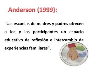 Anderson (1999):  “Las escuelas de madres y padres ofrecen a los y las participantes un espacio educativo de reflexión e intercambio de experiencias familiares".