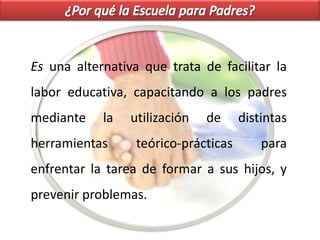 ¿Por qué la Escuela para Padres?Es una alternativa que trata de facilitar la labor educativa, capacitando a los padres mediante la utilización de distintas herramientas teórico-prácticas para enfrentar la tarea de formar a sus hijos, y prevenir problemas.