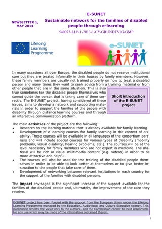 1 
E-SUNET project has been funded with the support from the European Union under the Lifelong Learning Programme managed by the Education, Audiovisual and Culture Executive Agency. This publication reflects the views only to the authors, and the Commission cannot be held responsible for any use which may be made of the information contained therein. 
NEWSLETTER 1, MAY 2014 
E-SUNET 
Sustainable network for the families of disabled people through e-learning 
540073-LLP-1-2013-1-CY-GRUNDTVIG-GMP 
In many occasions all over Europe, the disabled people do not receive institutional care but they are treated informally in their houses by family members. However, these family members are usually not trained properly on how to treat a disabled person and many times they want to seek advice from a training material or from other people that are in the same situation. This is also true sometimes for the disabled people themselves who cannot guide the person that is taking care of them cor- rectly. The E-SUNET project, having considered all these issues, aims to develop a network and supporting mate- rials in order to support the families of the people with disability through distance learning courses and through an interactive communication platform. 
The main activities of the project are the following: 
 Research on the learning material that is already available for family learning 
 Development of e-learning courses for family learning in the context of dis- ability. These courses will be available in all languages of the consortium part- ners and will include special courses for various types of disability (mobility problems, visual disability, hearing problems, etc.). The courses will be at the level necessary for family members who are not expert in medicine. The ma- terial will be rich in visual multimedia content (e.g. videos) in order to be more attractive and helpful. 
 The courses will also be used for the training of the disabled people them- selves in order to be able to look better at themselves or to give better in- struction to the people that take care of them. 
 Development of networking between relevant institutions in each country for the support of the families with disabled persons. 
The impact envisaged is the significant increase of the support available for the families of the disabled people and, ultimately, the improvement of the care they receive. 
Short introduction of the E-SUNET project  