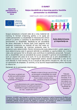 1
Proiectul E-SUNET este finanțat cu sprijinul Comisiei Europene în cadrul Programului Învățare pe
tot parcursul vieții, gestionat de Agenția Executivă de Educație, Audiovizual și Cultură. Această
publicație reflectă numai punctul de vedere al autorilor, iar Comisia nu poate fi considerată
responsabilă pentru orice utilizare a informațiilor conținute în acest material.
BULETIN
INFORMATIV 2,
NOIEMBRIE
2014
E-SUNET
Rețea durabilă de e-learning pentru familiile
persoanelor cu dizabilități
540073-LLP-1-2013-1-CY-GRUNDTVIG-GMP
Scopul proiectului e-Sunet este de a crea material de
training în format e-learning pentru a le ajuta pe
rudele persoanelor cu dizabilități în interacțiunile zilnice
precum și pentru a contribui la dezvoltarea de sine a
persoanelor cu dizabilități. Bazându-se pe cercetările
de teren efectuate în fiecare țară (vezi paginile 4-9)
partenerii proiectului au realizat că cea mai mare la-
cună din materialele de training existente este în
domeniul auto-determinării. Pentru dimensiunile auto-determinării vedeți pagina 2.
Auto-determinarea este în general definită ca abilitățile și oportunitățile de a dirija
viața unei persoane într-o direcție care contribuie la satisfacția personală. Persoan-
ele cu dizabilități care se consideră de succes acceptă în general că dizabilitățile lor
sunt un aspect din ceea ce ei sunt. Ei nu se denumesc pe ei prin dizabilitățile lor.
Aceștia recunosc că ei nu sunt responsabili pentru aceste dizabilități și știu că nu
sunt afectați în mod inerent. Ei nu îi acuză pe alții pentru situația lor, dar nici nu au
un sentiment de dreptate. În schimb, ei își asumă responsabilitatea pentru fericirea
și viitorul lor.
Declarații de la persoanele intervievate:
Auto-determinarea
și importanța sa
“Rudele ar trebui să învețe cum să le facă
pe persoanele cu dizabilități să se simtă
responsabile și cum să le stimuleze să-și
fixeze scopuri concrete și feza-
bile.” (membru de familie din Italia)
“Îmi doresc ca părinții mei
să aibă mai multă încredere
în mine .” (persoană cu
dizabilități din Bulgaria)
“Educația
părinților este o
necesitate. Ei ne
consideră pe noi
niște păpuși care
au nevoie de mult
aju.” (persoană cu
dizabilități din
România)
“Auto-determinarea este o parte importantă a
reabilitării deoarece le perbite persoanelor cu
dizabilități să capete controlul asupra 'noii'
lor vieți.” (expert din Cipru)
 