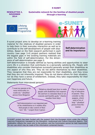 1 
E-SUNET project has been funded with the support from the European Union under the Lifelong Learning Programme managed by the Education, Audiovisual and Culture Executive Agency. This publication reflects the views only to the authors, and the Commission cannot be held responsible for any use which may be made of the information contained therein. 
NEWSLETTER 2, NOVEMBER 2014 
E-SUNET 
Sustainable network for the families of disabled people through e-learning 
E-sunet project aims to develop an e-learning training material for the relatives of disabled persons in order to help them in their everyday interaction as well as to contribute to the self-development of people with disa- bilities. Based on the field research performed in each country (see page 3-4) project partners realized that the biggest gaps in the existing training materials are within the field of self-determination. For the dimen- sions of self-determination see page 2. 
Self-determination is broadly defined as having abilities and opportunities to steer one’s life in a direction that contributes to a personally satisfying life. People with disabilities who consider themselves successful generally accept their disabilities as one aspect of who they are. They do not define themselves by their disabilities. They recognize that they are not responsible for their disabilities, and they know that they are not inherently impaired. They do not blame others for their situation, nor do they have a sense of entitlement. Instead, they take responsibility for their own happiness and future. 
Statements from interviewed persons: 
Self-determination and its importance 
“Relatives should learn how to make people with disabilities feel responsi- ble and how to stimulate them to set concrete and feasible goals.” (family member from Italy) 
“I want my parents to be more trustworthy to- wards me.” (disabled person from Bulgaria) 
“There is a neces- sity of education of parents. They consider us like puppets, which need of lot of help.” (disabled person from Ro- mania) 
“Self-determination is an important part of the rehabilitation as it enables disa- bled people to take control of their ‘new’ life .” (expert from Cyprus)  