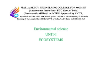 Environmental science
UNIT-I
ECOSYSTEMS
MALLA REDDY ENGINEERING COLLEGE FOR WOMEN
(Autonomous Institution – UGC Govt. of India)
(Permanently Affiliated to JNTUH, Approved by AICTE,
Accredited by NBA and NAAC with A grade– ISO 9001- 2015 Certified) NIRF India
Ranking 2018, Accepted by MHRD, GOVT. of India, AAA+ Rated by CAREER 360
 