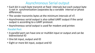 Asynchronous Serial output
• Each bit in each byte transmit at fixed intervals but each output byte
is not in synchronization (separates by a variable interval or phase
difference).
• The sender transmits bytes at the minimum intervals of nT.
• Asynchronous serial output is also called UART output if the serial
output is according to a UART protocol.
• Asynchronous serial output is used for modem and printer.
Parallel Port
• A parallel port can have one or multibit input or output and can be
bidirectional IO
• One bit input, output and IO
• Eight or more bit input, output and IO
 