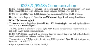 RS232C/RS485 Communication
• RS232 communication is between DTE(computer) COM(Communication) port and
DCE(modem).RS232 is an interfacing signal standard between DCE and DTE.
• RS232 port serial RxD and TxD bits are asynchronous and follow UART protocol.
• Receiver end voltage level from -3V to -25V denotes logic 1 and voltage level from
+3V to +25V denotes logic 0.
• Transmitter end voltage level from -5V to -15 V denotes logic 1 and voltage level from
+5V to +15V denotes logic 0.
• RS232C port in a computer is used upto 9600 baud/s asynchronous serial transmission
rate with UART mode communication.
• RS485 (EIA485) is a protocol for physical layer in case of two wire full or half duplex
serial communication between multiple points.
• Transmission is at 35Mbps upto 10 meter and 100Kbps upto 1.2km. Electrical signals are
between +12V and -7V.
• Logic 1 is positive and 0 is reverse polarity.
 