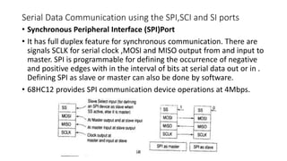 Serial Data Communication using the SPI,SCI and SI ports
• Synchronous Peripheral Interface (SPI)Port
• It has full duplex feature for synchronous communication. There are
signals SCLK for serial clock ,MOSI and MISO output from and input to
master. SPI is programmable for defining the occurrence of negative
and positive edges with in the interval of bits at serial data out or in .
Defining SPI as slave or master can also be done by software.
• 68HC12 provides SPI communication device operations at 4Mbps.
 
