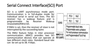 Serial Connect Interface(SCI) Port
SCI is a UART asynchronous mode port.
Communication is in full-duplex mode for
individual serial in serial out lines. The SCI
receiver has a wakeup feature and is
programmable by Receiver Wakeup
Unavailable(RWU) bit.
If RWU is set, then the receiver of slave is not
interrupted by the succeeding bytes
The RWU feature helps in inter processor
communication. 68HC2 provides two SCI
communication devices that can operate at
two different clock rates. Standard baud rate
can be set up to 38. 4 kbps.
 